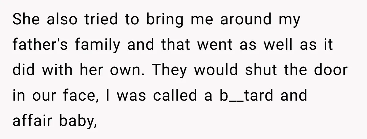 She also tried to bring me around my father's family and that went as well as it did with her own. They would shut the door in our face, I...