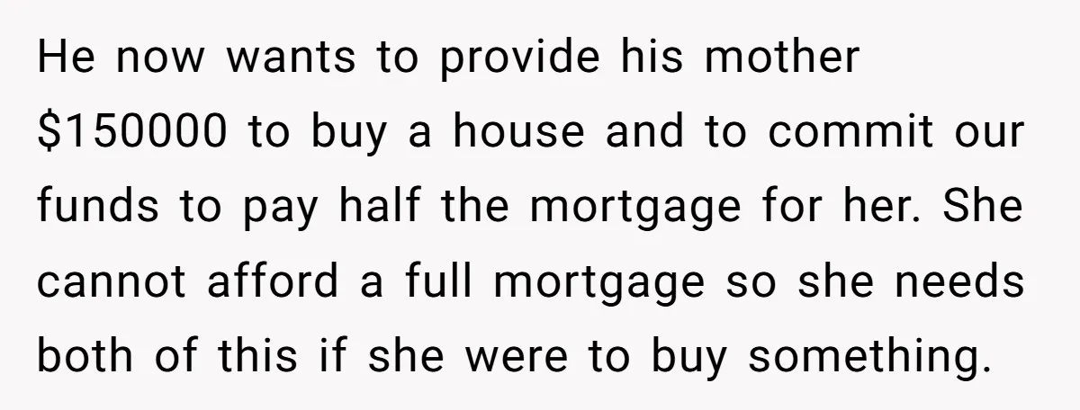 He now wants to provide his mother $150000 to buy a house and to commit our funds to pay half the mortgage for her. She cannot afford a full mortgage...