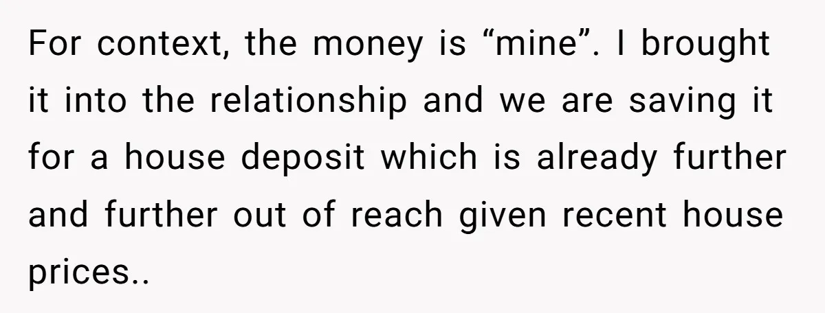 For context, the money is “mine”. I brought it into the relationship and we are saving it for a house deposit which is already further and further out of reach...
