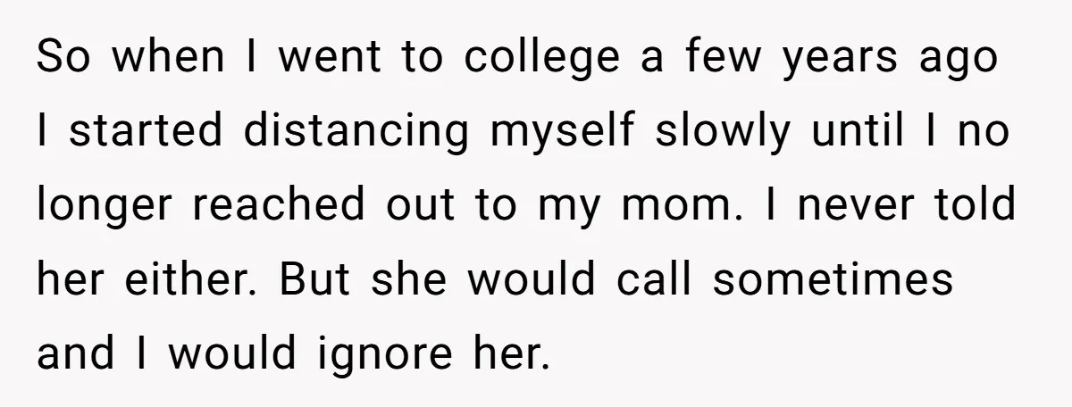 So when I went to college a few years ago I started distancing myself slowly until I no longer reached out to my mom. I never told her either. But...