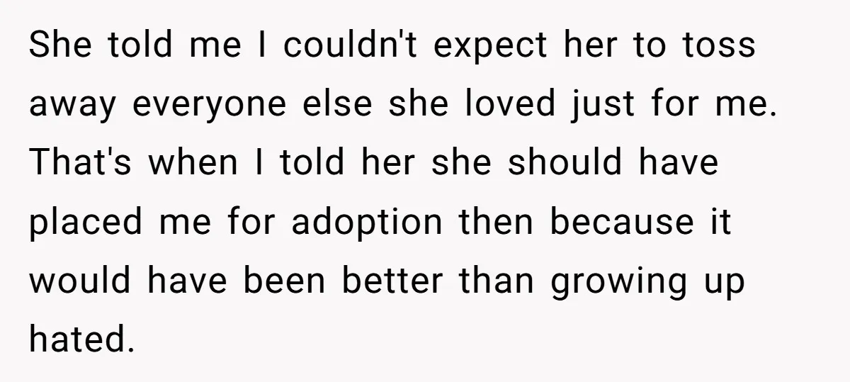 She told me I couldn't expect her to toss away everyone else she loved just for me. That's when I told her she should have placed me for adoption then...