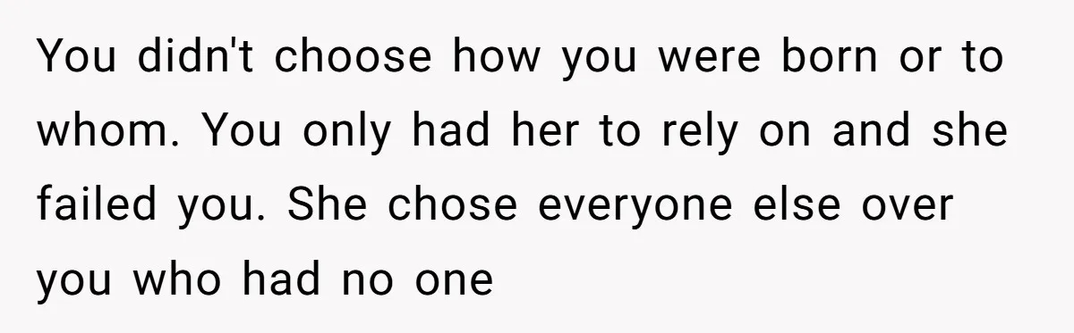 You didn't choose how you were born or to whom. You only had her to rely on and she failed you. She chose everyone else over you who had no...