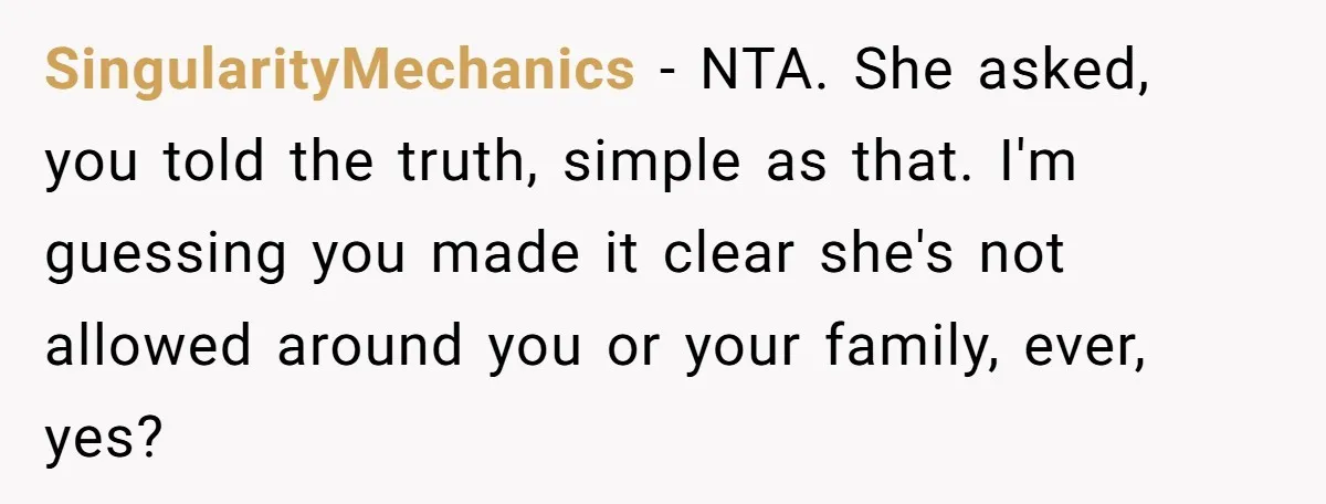 SingularityMechanics − NTA. She asked, you told the truth, simple as that. I'm guessing you made it clear she's not allowed around you or your family, ever, yes?