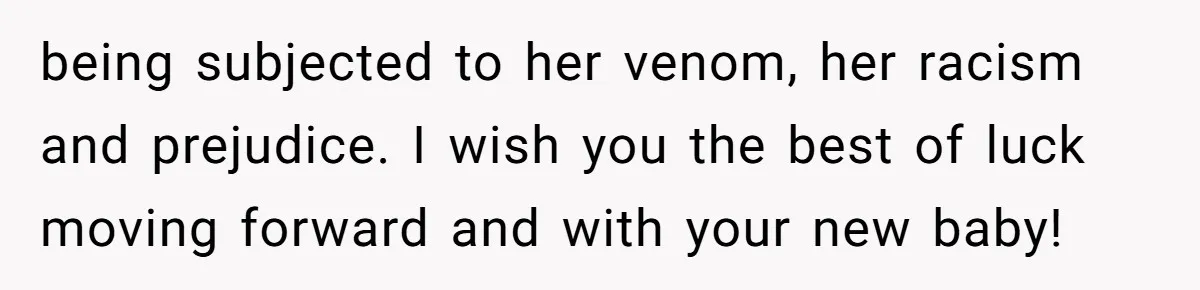 being subjected to her venom, her racism and prejudice. I wish you the best of luck moving forward and with your new baby!