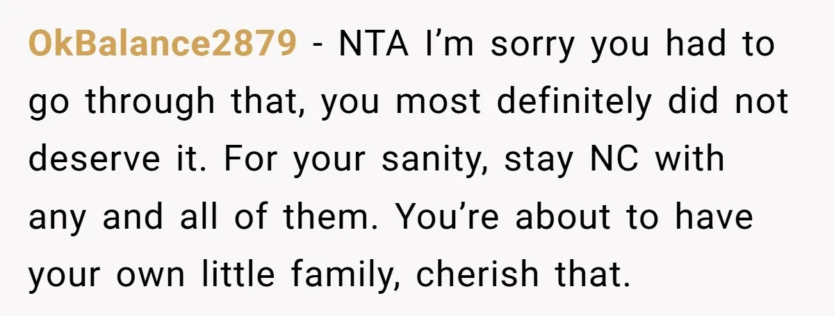 OkBalance2879 − NTA I’m sorry you had to go through that, you most definitely did not deserve it. For your sanity, stay NC with any and all of them. You’re...