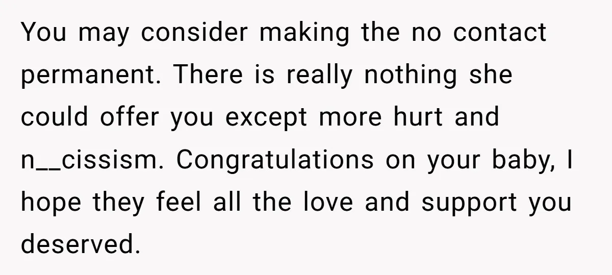 You may consider making the no contact permanent. There is really nothing she could offer you except more hurt and n__cissism. Congratulations on your baby, I hope they feel all...