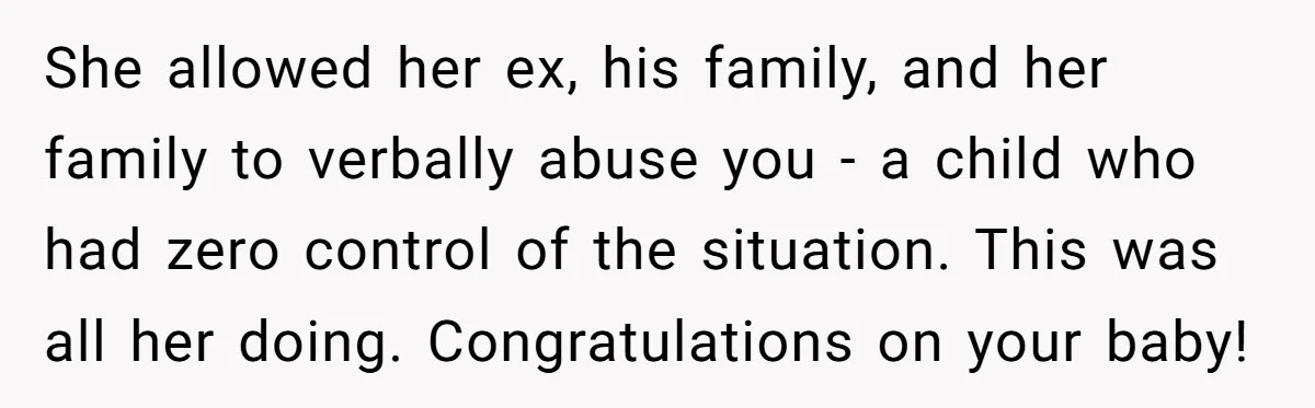She allowed her ex, his family, and her family to verbally abuse you - a child who had zero control of the situation. This was all her doing. Congratulations on...