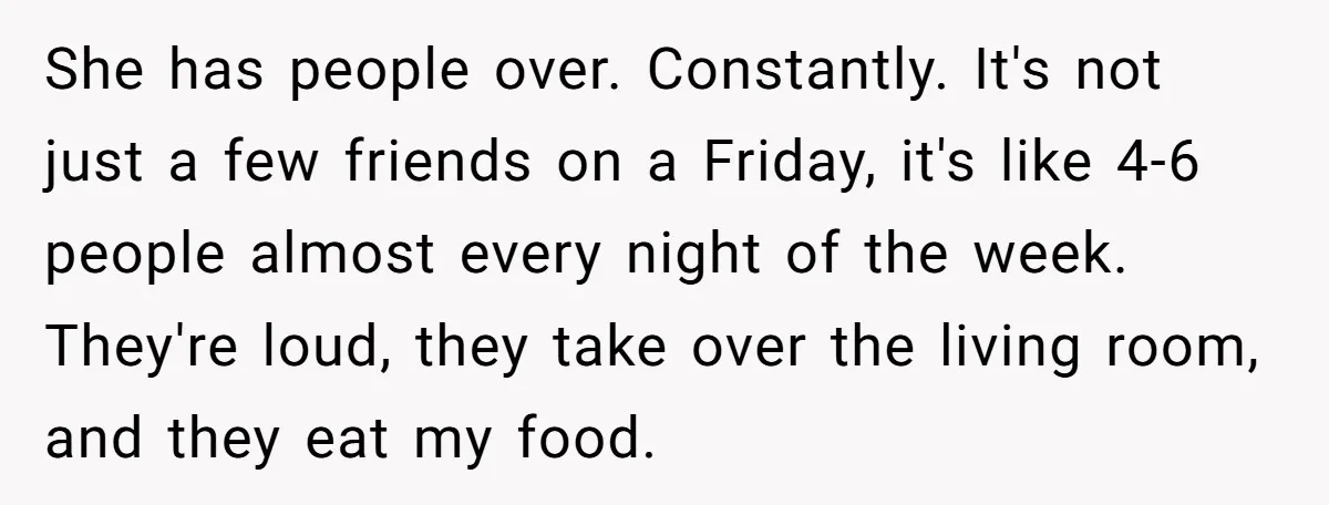 She has people over. Constantly. It's not just a few friends on a Friday, it's like 4-6 people almost every night of the week. They're loud, they take over the...