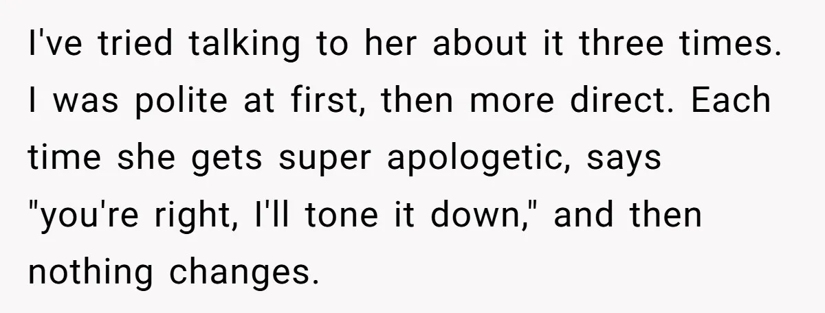 I've tried talking to her about it three times. I was polite at first, then more direct. Each time she gets super apologetic, says "you're right, I'll tone it down,"...