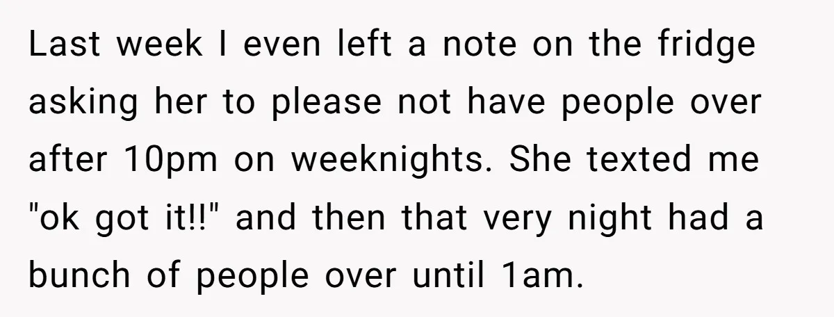 Last week I even left a note on the fridge asking her to please not have people over after 10pm on weeknights. She texted me "ok got it!!" and then...