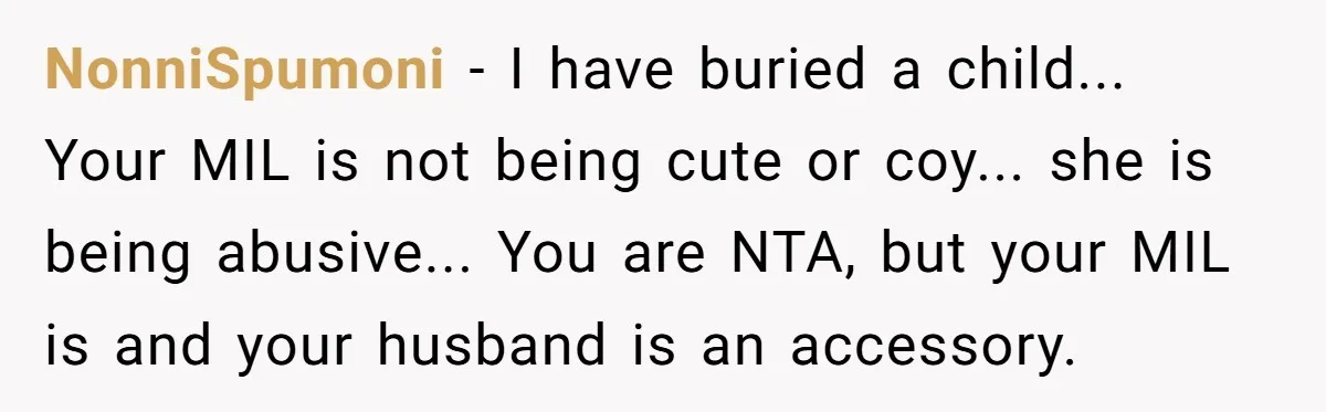 NonniSpumoni − I have buried a child... Your MIL is not being cute or coy... she is being abusive... You are NTA, but your MIL is and your husband is...