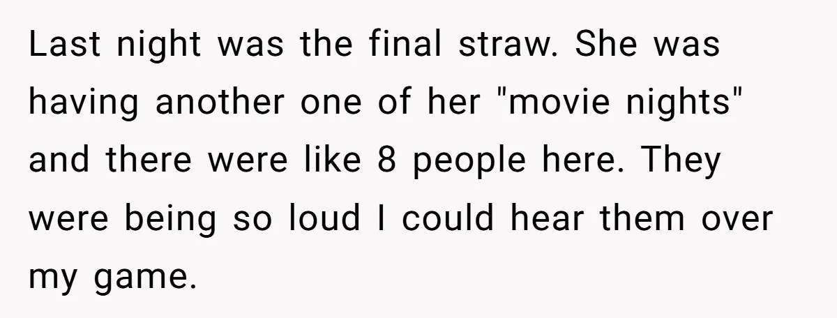 Last night was the final straw. She was having another one of her "movie nights" and there were like 8 people here. They were being so loud I could hear...
