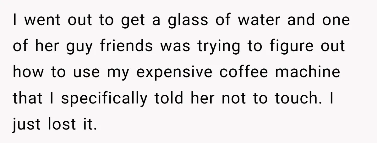I went out to get a glass of water and one of her guy friends was trying to figure out how to use my expensive coffee machine that I specifically...