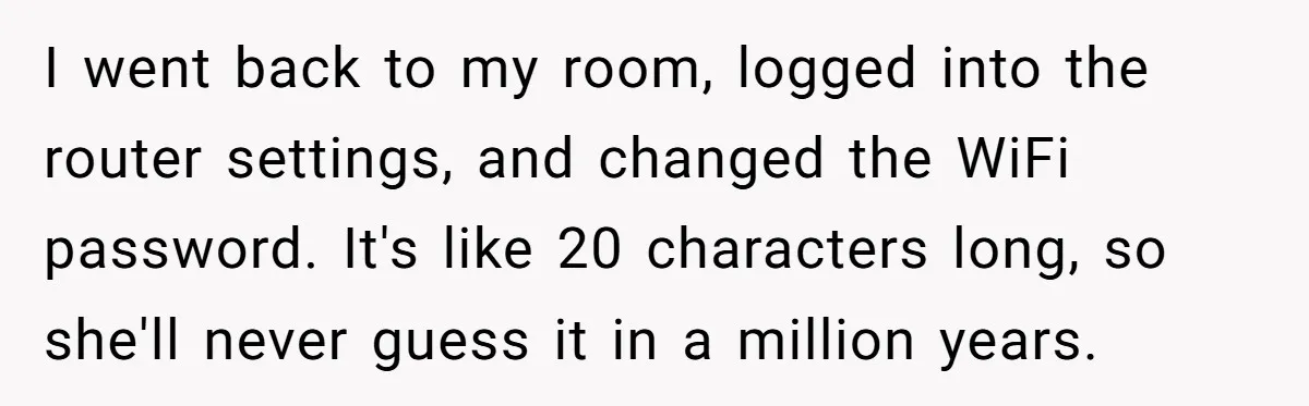 I went back to my room, logged into the router settings, and changed the WiFi password. It's like 20 characters long, so she'll never guess it in a million years.