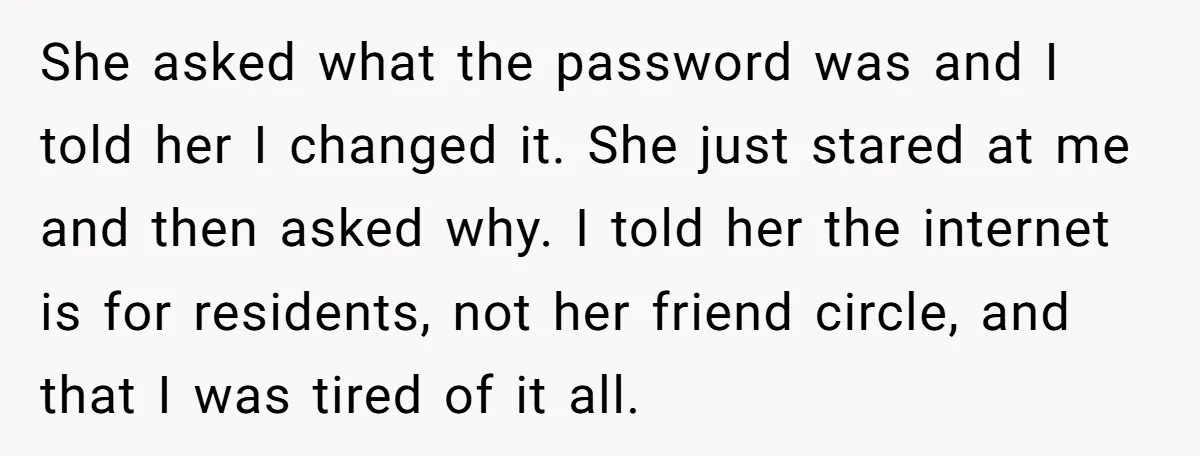 She asked what the password was and I told her I changed it. She just stared at me and then asked why. I told her the internet is for residents,...
