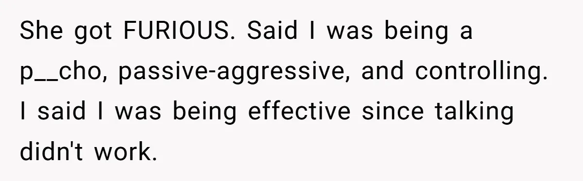 She got FURIOUS. Said I was being a p__cho, passive-aggressive, and controlling. I said I was being effective since talking didn't work.