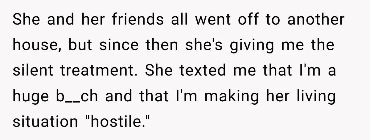 She and her friends all went off to another house, but since then she's giving me the silent treatment. She texted me that I'm a huge b__ch and that I'm...