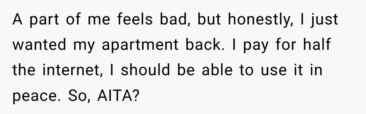 A part of me feels bad, but honestly, I just wanted my apartment back. I pay for half the internet, I should be able to use it in peace. So,...