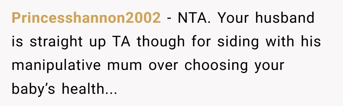 Princesshannon2002 − NTA. Your husband is straight up TA though for siding with his manipulative mum over choosing your baby’s health...