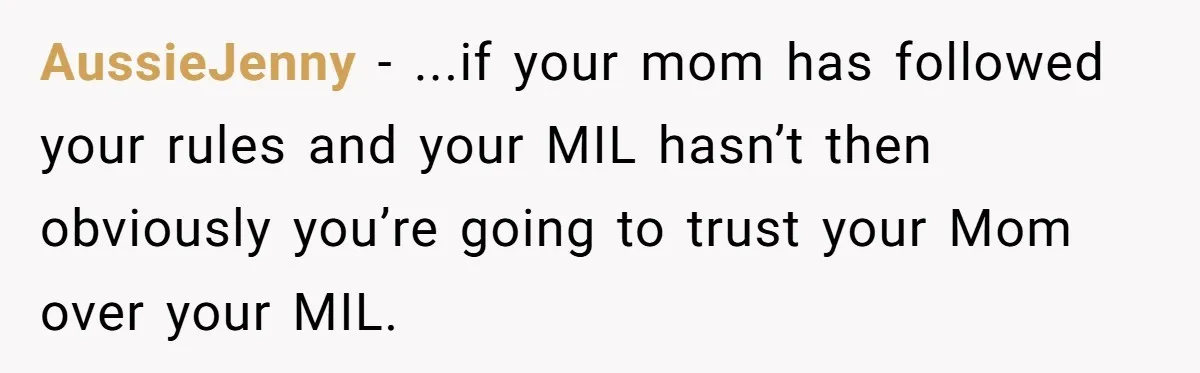 AussieJenny − ...if your mom has followed your rules and your MIL hasn’t then obviously you’re going to trust your Mom over your MIL.