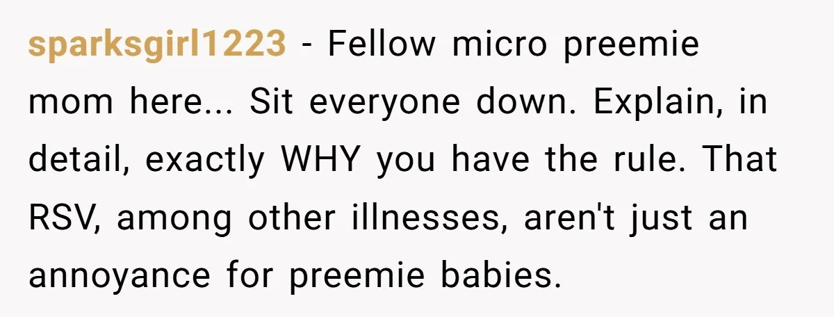 sparksgirl1223 − Fellow micro preemie mom here... Sit everyone down. Explain, in detail, exactly WHY you have the rule. That RSV, among other illnesses, aren't just an annoyance for preemie...