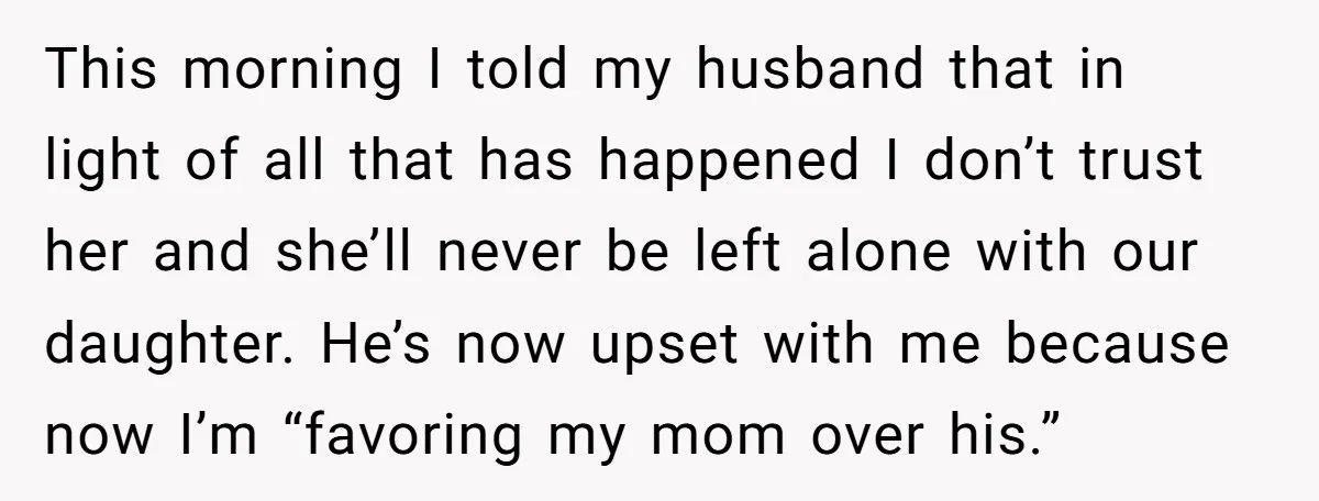 This morning I told my husband that in light of all that has happened I don’t trust her and she’ll never be left alone with our daughter. He’s now upset...
