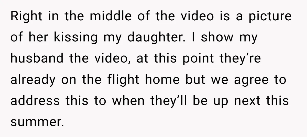 Right in the middle of the video is a picture of her kissing my daughter. I show my husband the video, at this point they’re already on the flight home...