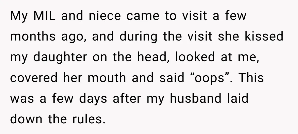 My MIL and niece came to visit a few months ago, and during the visit she kissed my daughter on the head, looked at me, covered her mouth and said...