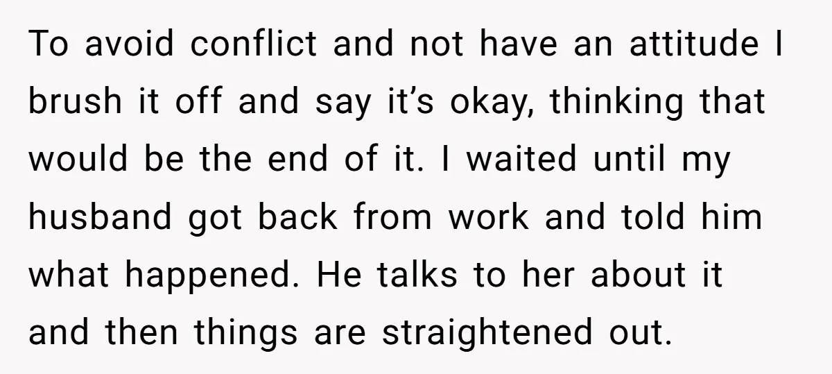 To avoid conflict and not have an attitude I brush it off and say it’s okay, thinking that would be the end of it. I waited until my husband got...