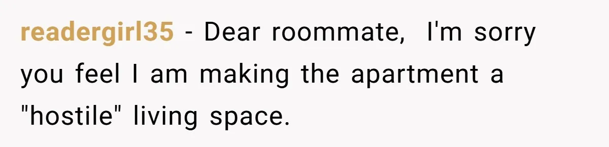 readergirl35 − Dear roommate,  I'm sorry you feel I am making the apartment a "hostile" living space.