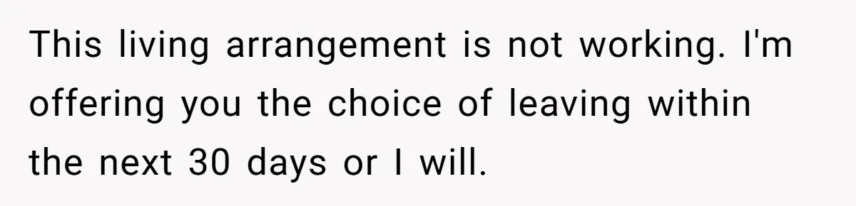 This living arrangement is not working. I'm offering you the choice of leaving within the next 30 days or I will.