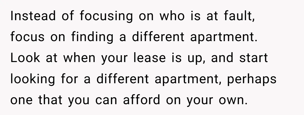 Instead of focusing on who is at fault, focus on finding a different apartment. Look at when your lease is up, and start looking for a different apartment, perhaps one...