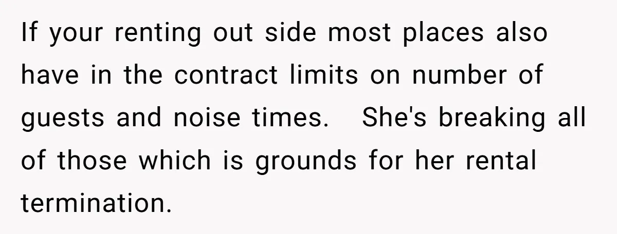 If your renting out side most places also have in the contract limits on number of guests and noise times. She's breaking all of those which is grounds for her...
