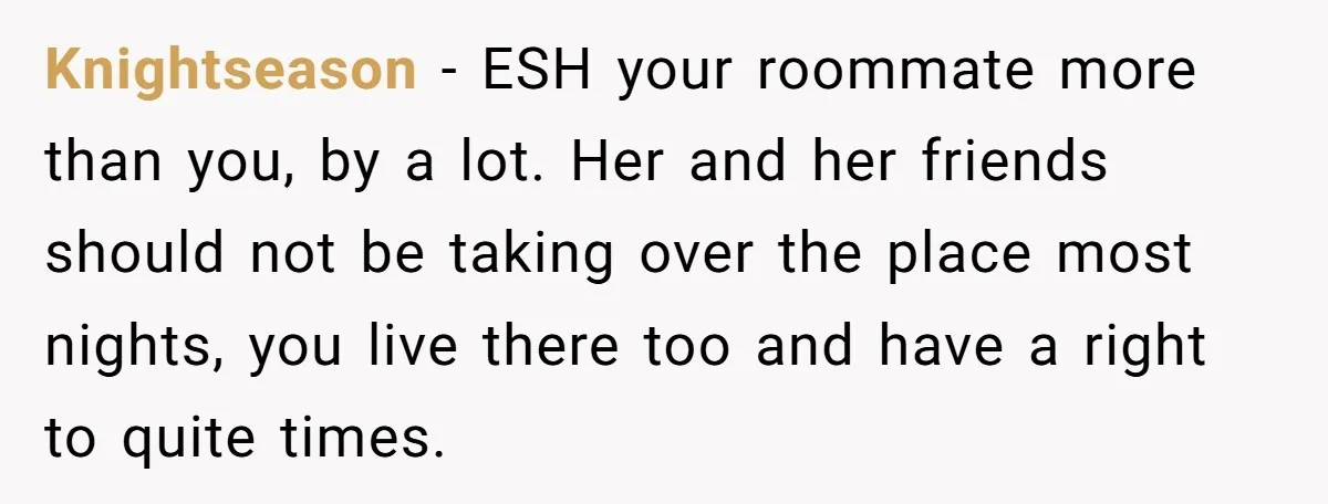 Knightseason − ESH your roommate more than you, by a lot. Her and her friends should not be taking over the place most nights, you live there too and have...
