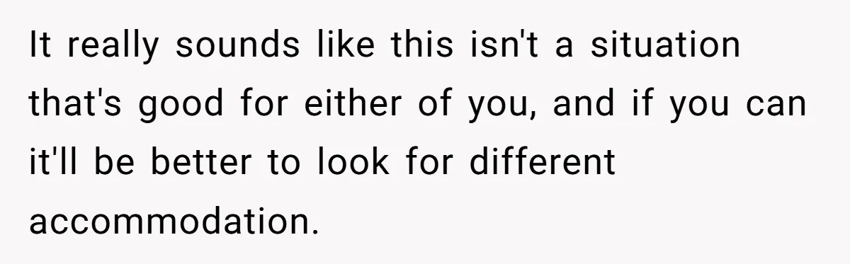 It really sounds like this isn't a situation that's good for either of you, and if you can it'll be better to look for different accommodation.