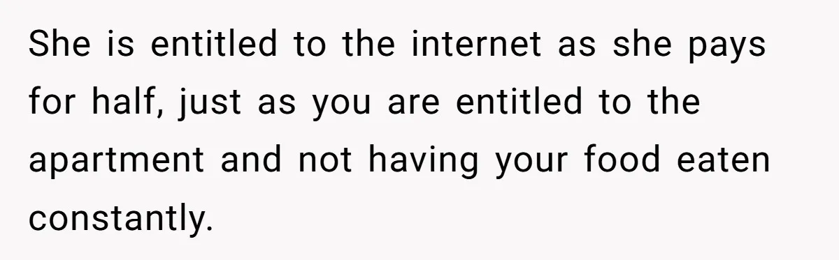 She is entitled to the internet as she pays for half, just as you are entitled to the apartment and not having your food eaten constantly.