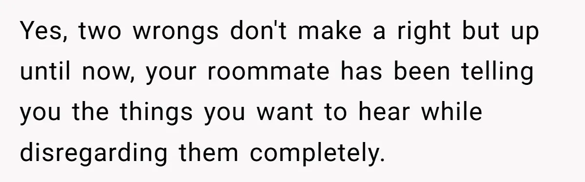 Yes, two wrongs don't make a right but up until now, your roommate has been telling you the things you want to hear while disregarding them completely.