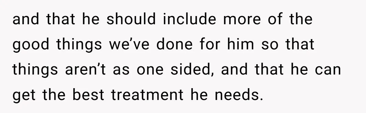 and that he should include more of the good things we’ve done for him so that things aren’t as one sided, and that he can get the best treatment he...