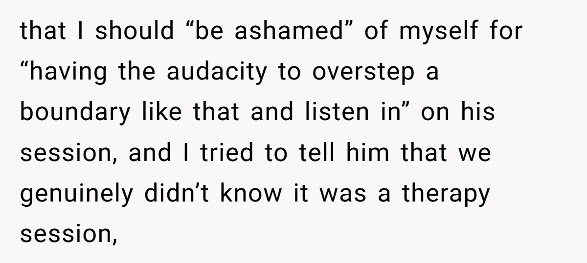 that I should “be ashamed” of myself for “having the audacity to overstep a boundary like that and listen in” on his session, and I tried to tell him that...