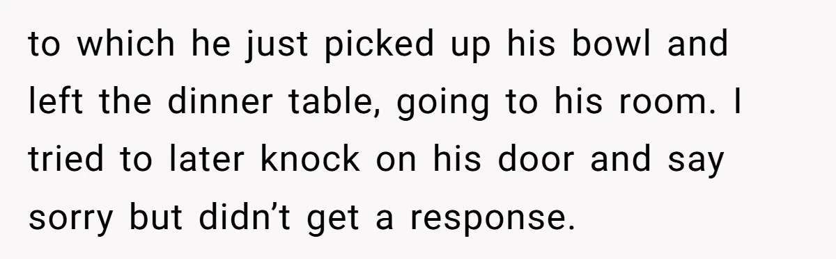to which he just picked up his bowl and left the dinner table, going to his room. I tried to later knock on his door and say sorry but didn’t...