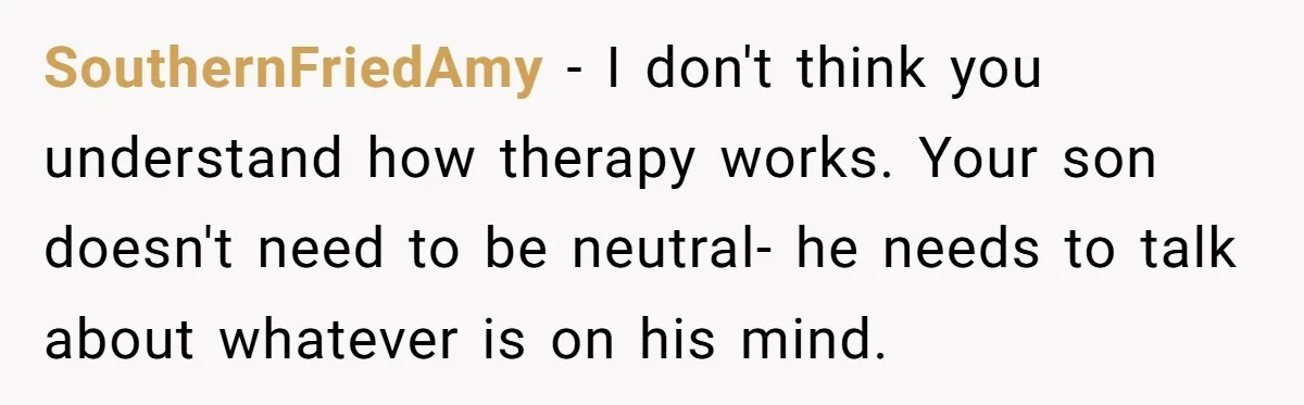 SouthernFriedAmy − I don't think you understand how therapy works. Your son doesn't need to be neutral- he needs to talk about whatever is on his mind.