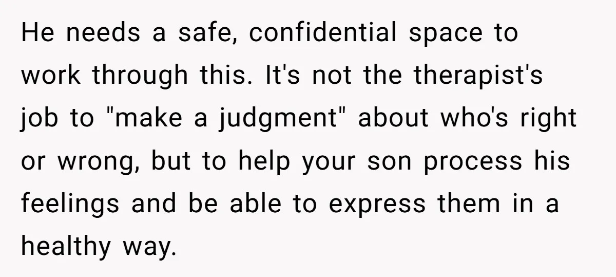 He needs a safe, confidential space to work through this. It's not the therapist's job to "make a judgment" about who's right or wrong, but to help your son process...
