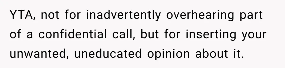 YTA, not for inadvertently overhearing part of a confidential call, but for inserting your unwanted, uneducated opinion about it.