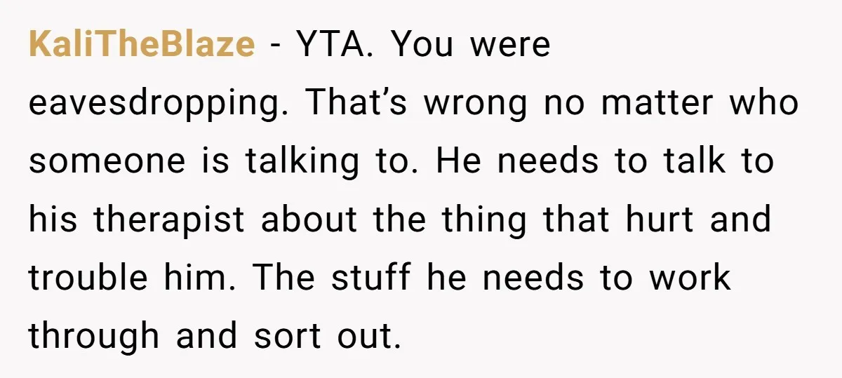 KaliTheBlaze − YTA. You were eavesdropping. That’s wrong no matter who someone is talking to. He needs to talk to his therapist about the thing that hurt and trouble him....