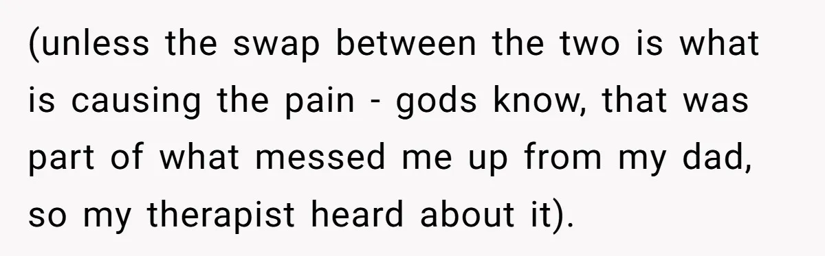 (unless the swap between the two is what is causing the pain - gods know, that was part of what messed me up from my dad, so my therapist heard...
