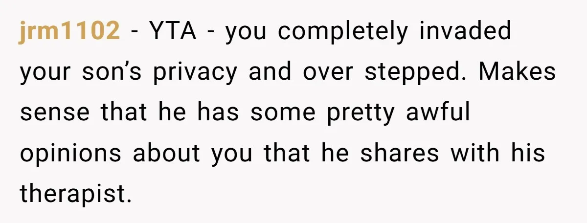 jrm1102 − YTA - you completely invaded your son’s privacy and over stepped. Makes sense that he has some pretty awful opinions about you that he shares with his therapist.