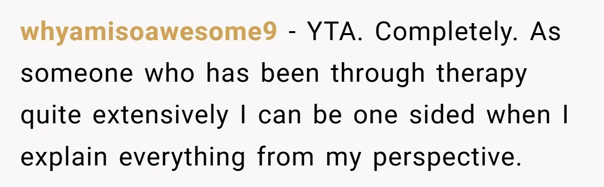 whyamisoawesome9 − YTA. Completely. As someone who has been through therapy quite extensively I can be one sided when I explain everything from my perspective.
