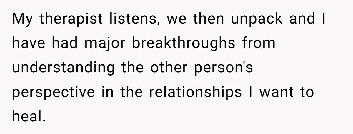 My therapist listens, we then unpack and I have had major breakthroughs from understanding the other person's perspective in the relationships I want to heal.