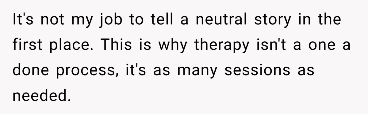 It's not my job to tell a neutral story in the first place. This is why therapy isn't a one a done process, it's as many sessions as needed.