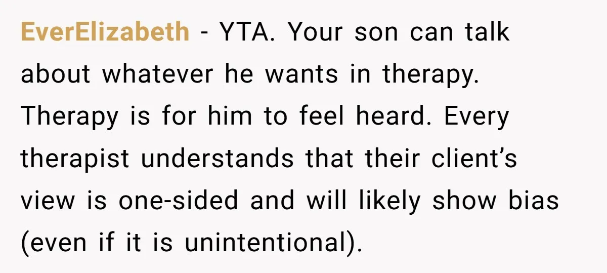 EverElizabeth − YTA. Your son can talk about whatever he wants in therapy. Therapy is for him to feel heard. Every therapist understands that their client’s view is one-sided and...